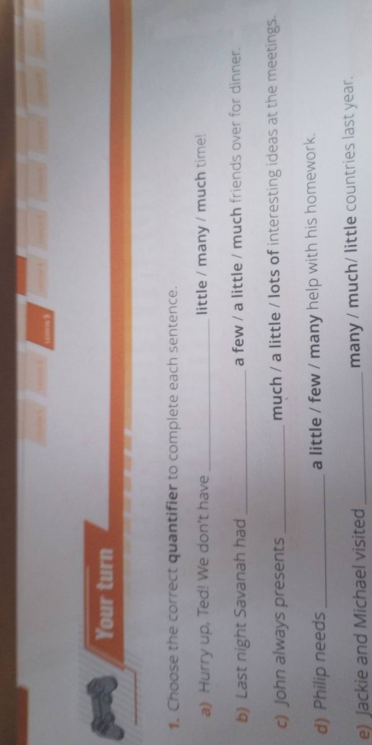 Your turn 
1. Choose the correct quantifier to complete each sentence. 
a) Hurry up, Ted! We don't have _little / many / much time! 
b) Last night Savanah had _a few / a little / much friends over for dinner. 
c) John always presents _much / a little / lots of interesting ideas at the meetings. 
d) Philip needs _a little / few / many help with his homework. 
e) Jackie and Michael visited _many / much/ little countries last year.