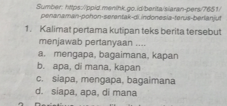 Sumber: https://ppid.menlhk.go.id/berita/siaran-pers/7651/
penanaman-pohon-serentak-di. indonesia-terus-berlanjut
1. Kalimat pertama kutipan teks berita tersebut
menjawab pertanyaan ....
a. mengapa, bagaimana, kapan
b. apa, di mana, kapan
c. siapa, mengapa, bagaimana
d. siapa, apa, di mana