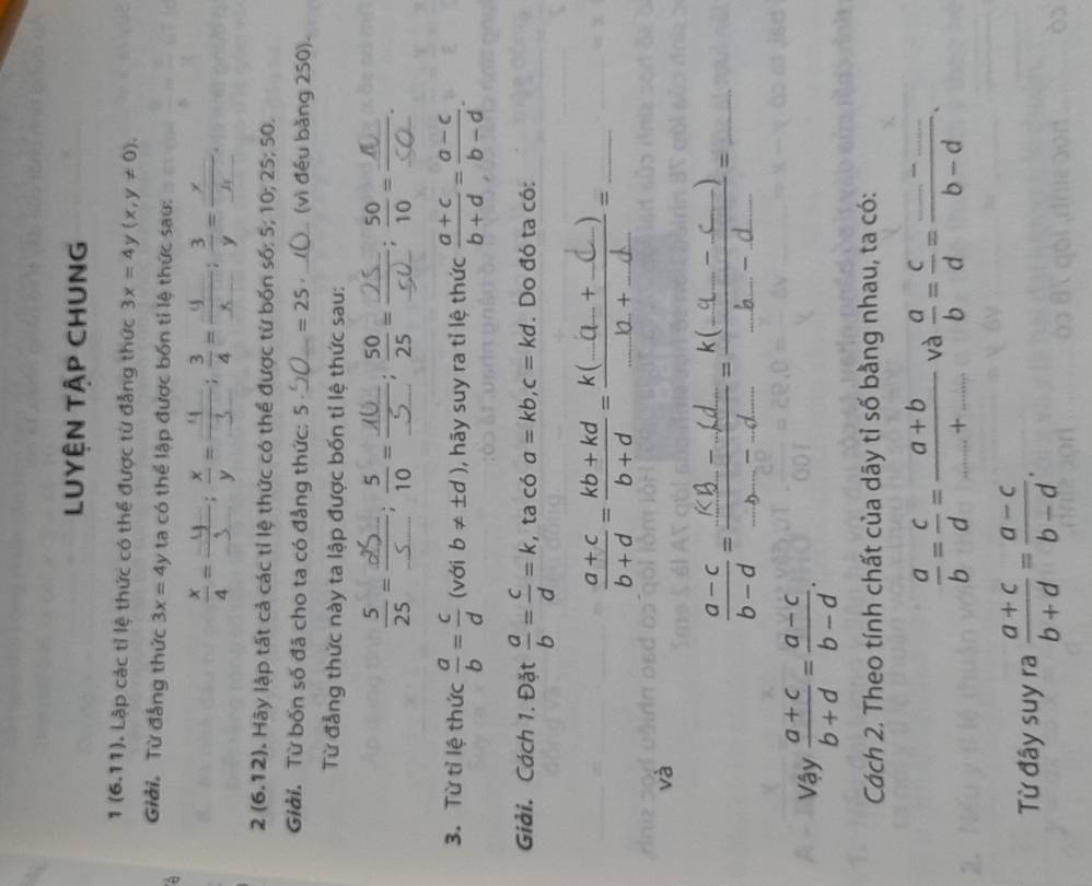 LUYÊN TậP CHUNG
1 (6.11). Lập các tỉ lệ thức có thể được từ đẳng thức 3x=4 y (x,y!= 0).
Giải. Từ đẳng thức 3x=4y ta có thể lập được bốn tỉ lệ thức sau:
_ __ = ; 3/4 = frac x __  3/y =frac y_ .
_  _ 
2(6.12) Hây lập tất cả các tỉ lệ thức có thể được từ bốn số: 5; 10; 2 25;50
Giải. Từ bốn số đã cho ta có đẳng thức: 5 _ =25 _(vì đều bằng 250).
Từ đẳng thức này ta lập được bốn tỉ lệ thức sau:
_
_
 5/25 = __ frac 5; 5/10 = __ overline overline   50/25 = __:
3. Từ tỉ lệ thức  a/b = c/d  (với b!= ± d) , hãy suy ra tỉ lệ thức  (a+c)/b+d = (a-c)/b-d .
Giải. Cách 1. Đặt  a/b = c/d =k , ta có a=kb,c=kd. Do đó ta có:
_
_
và
:    _
Vậy  (a+c)/b+d = (a-c)/b-d .
Cách 2. Theo tính chất của dãy tỉ số bằng nhau, ta có:
 a/b = c/d = (a+b)/...+...  và  a/b = c/d =frac _ -_ b-d.
Từ đây suy ra  (a+c)/b+d = (a-c)/b-d .