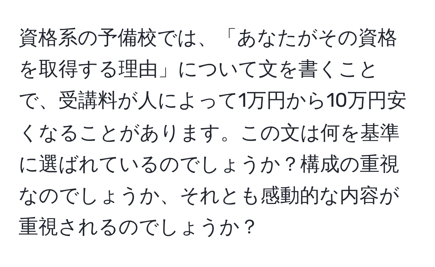 資格系の予備校では、「あなたがその資格を取得する理由」について文を書くことで、受講料が人によって1万円から10万円安くなることがあります。この文は何を基準に選ばれているのでしょうか？構成の重視なのでしょうか、それとも感動的な内容が重視されるのでしょうか？