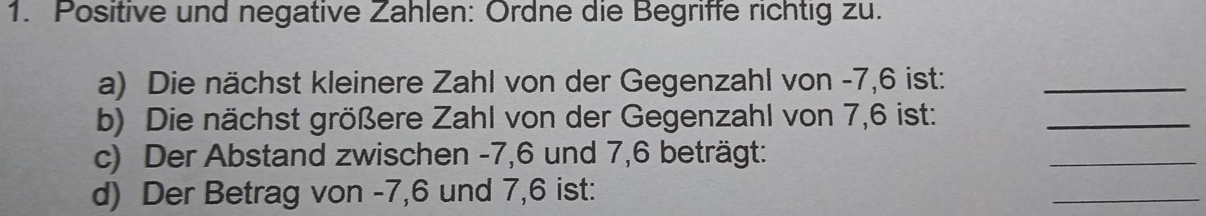 Positive und negative Zahlen: Ordne die Begriffe richtig zu. 
a) Die nächst kleinere Zahl von der Gegenzahl von -7, 6 ist:_ 
b) Die nächst größere Zahl von der Gegenzahl von 7,6 ist:_ 
c) Der Abstand zwischen -7, 6 und 7, 6 beträgt: 
_ 
d) Der Betrag von -7, 6 und 7, 6 ist: 
_