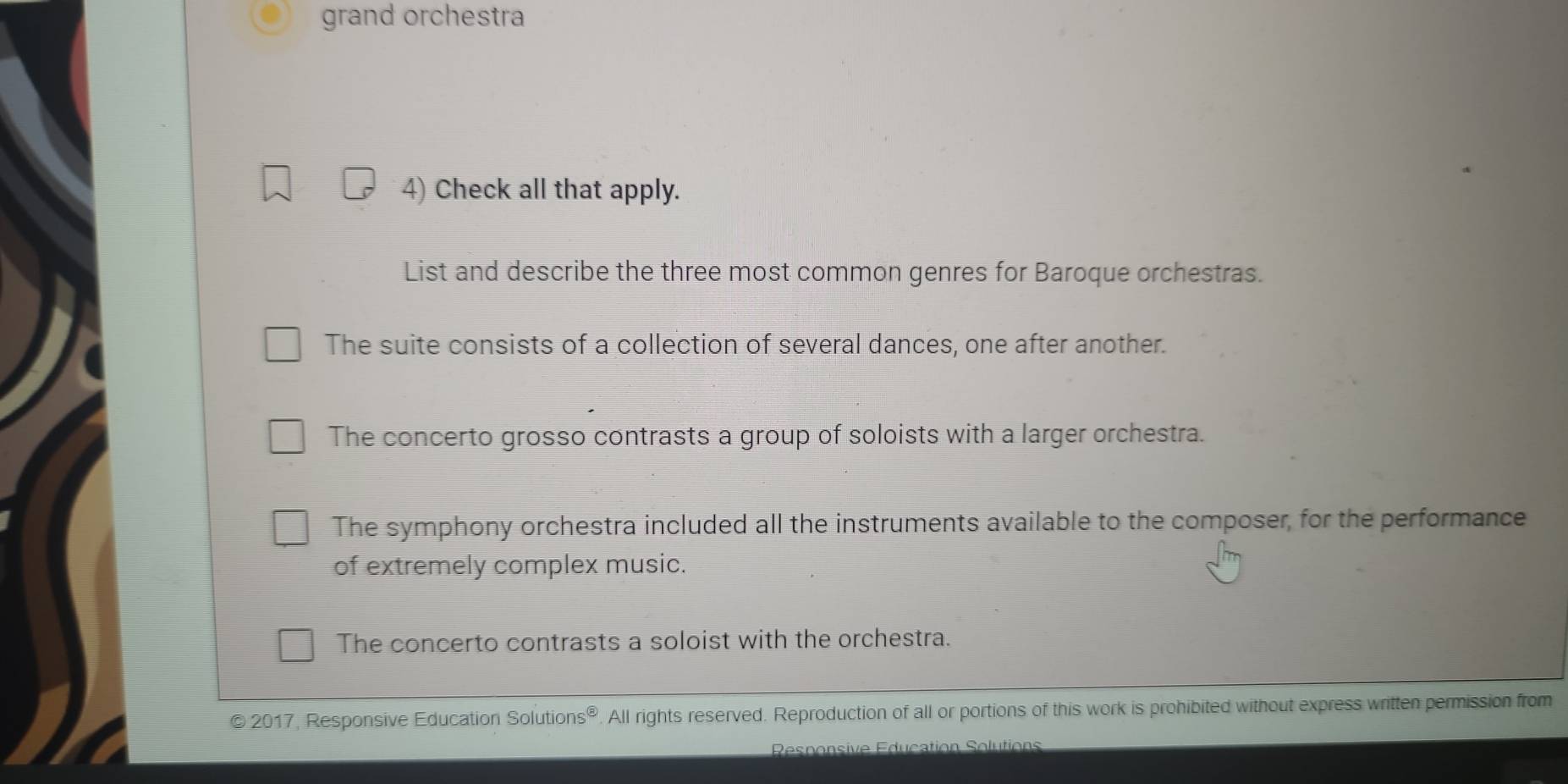 grand orchestra
4) Check all that apply.
List and describe the three most common genres for Baroque orchestras.
The suite consists of a collection of several dances, one after another.
The concerto grosso contrasts a group of soloists with a larger orchestra.
The symphony orchestra included all the instruments available to the composer, for the performance
of extremely complex music.
The concerto contrasts a soloist with the orchestra.
© 2017, Responsive Education Solutions®. All rights reserved. Reproduction of all or portions of this work is prohibited without express written permission from
Responsive Education Solutions