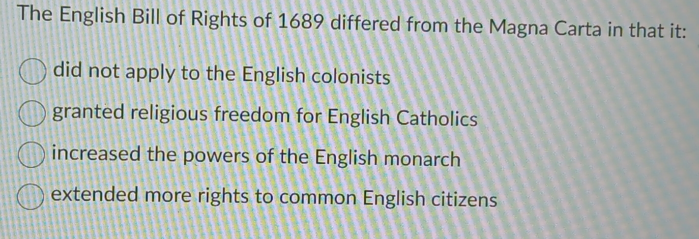 The English Bill of Rights of 1689 differed from the Magna Carta in that it:
did not apply to the English colonists
granted religious freedom for English Catholics
increased the powers of the English monarch
extended more rights to common English citizens