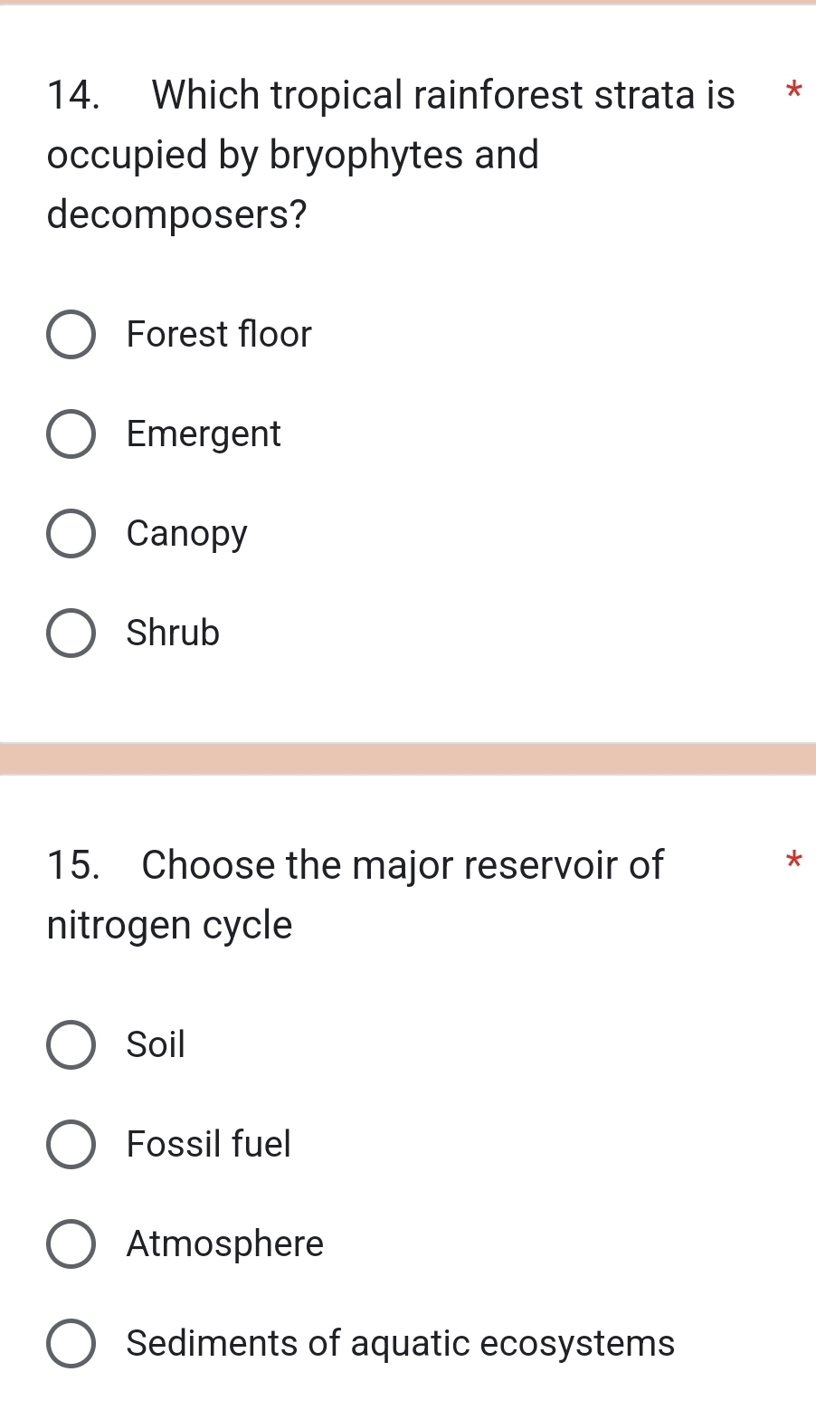 Which tropical rainforest strata is *
occupied by bryophytes and
decomposers?
Forest floor
Emergent
Canopy
Shrub
15. Choose the major reservoir of
*
nitrogen cycle
Soil
Fossil fuel
Atmosphere
Sediments of aquatic ecosystems