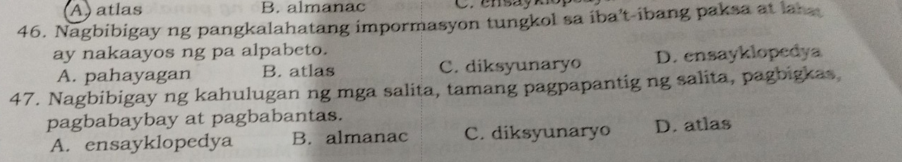 A) atlas B. almanac C. ensayki
46. Nagbibigay ng pangkalahatang impormasyon tungkol sa iba’t-ibang paksa at lans
ay nakaayos ng pa alpabeto.
A. pahayagan B. atlas C. diksyunaryo D. ensayklopedya
47. Nagbibigay ng kahulugan ng mga salita, tamang pagpapantig ng salita, pagbigkas
pagbabaybay at pagbabantas.
A. ensayklopedya B. almanac C. diksyunaryo D. atlas