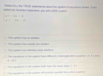 Select ALL the TRUE statements about the system of equations shown. If you
select an incorrect statement, you will LOSE a point.
beginarrayl y=-3x+6 y=-3x-10endarray.
This syster has no solution.
This system has exactly one solution.
This system has infinitely many solutions.
The equations in this system have different y-intercepts when graphed (0,6) and (
0, -10 )
The equations in this system both have the same slope. ( - 3 )
The equations in this system will produce parallel lines when graphed.