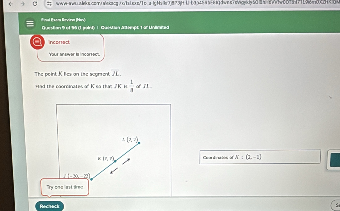 Final Exam Review (Nov)
Question 9 of 56 (1 point) | Question Attempt: 1 of Unlimited
Incorrect
Your answer is incorrect.
The point K lies on the segment overline JL. 
Find the coordinates of K so that JK is  1/8  of JL.
L(2,2)
K(?,?)
Coordinates of K:(2,-1)
J(-30,-22)
Try one last time
Recheck S