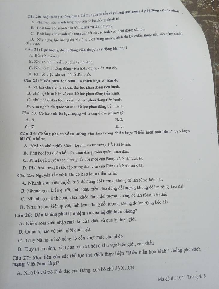 Một trong những quan điểm, nguyên tắc xây dựng lực lượng dự bị động viên là phá?
A. Phát huy sức mạnh tổng hợp của cả hệ thống chính trị.
B. Phát huy sức mạnh của bộ, ngành và địa phương.
C. Phát huy sức mạnh của toàn dân tắt cả các lĩnh vực hoạt động xã hội.
D. Xây dựng lực lượng dự bị động viên hùng mạnh, trình độ kỹ chiến thuật tốt, sẵn sáng chiến
đầu cao.
Câu 21: Lực lượng dự bị động viên được huy động khi nào?
A. Bất cử khi nào.
B. Khi có mâu thuẫn ở công ty tư nhân.
C. Khi có lệnh tổng động viên hoặc động viên cục bộ.
D. Khi có việc cần xứ lí ở tổ dân phố.
Câu 22: "Diễn biển hoà bình" là chiến lược cơ bản do
A. xã hội chủ nghĩa và các thể lực phản động tiến hành.
B. chủ nghĩa tư bán và các thế lực phản động tiến hành.
C. chủ nghĩa dân tộc và các thể lực phản động tiến hành.
D. chủ nghĩa đế quốc và các thế lực phản động tiến hành.
Câu 23: Có bao nhiêu lực lượng vũ trang ở địa phương?
A. 5. B. 8.
C. 7. D. 6.
Câu 24: Chống phá ta về tư tưởng-văn hóa trong chiến lược "Diễn biến hoà bình" bạo loạn
lật đổ nhằm:
A. Xoá bỏ chủ nghĩa Mác - Lê nin và tư tưởng Hồ Chí Minh.
B. Phá hoại sự đoàn kết của toàn đảng, toàn quân, toàn dân.
C. Phá hoại, xuyên tạc đường lối đổi mới của Đàng và Nhà nước ta.
D. Phá hoại nguyên tắc tập trung dân chủ của Đảng và Nhà nước ta.
Câu 25: Nguyên tắc xử lí khi có bạo loạn diễn ra là:
A. Nhanh gọn, kiên quyết, triệt để đúng đối tượng, không để lan rộng, kéo dài.
B. Nhanh gọn, kiên quyết, linh hoạt, mềm dẻo đúng đối tượng, không đề lan rộng, kéo dài.
C. Nhanh gọn, linh hoạt, khôn khéo đúng đối tượng, không để lan rộng, kéo dài.
D. Nhanh gọn, kiên quyết, linh hoạt, đúng đổi tượng, không đề lan rộng, kéo dài.
Câu 26: Đâu không phải là nhiệm vụ của bộ đội biên phòng?
A. Kiểm soát xuất nhập cảnh tại cửa khẩu và qua lại biên giới
B. Quản lí, bảo vệ biên giới quốc gia
C. Truy bắt người có nồng độ cồn vượt mức cho phép
D. Duy trì an ninh, trật tự an toàn xã hội ở khu vực biên giới, cửa khẩu
Câu 27: Mục tiêu của các thế lực thù địch thực hiện "Diễn biến hoà bình" chống phá cách
mạng Việt Nam là gì?
A. Xoá bỏ vai trò lãnh đạo của Đảng, xoá bỏ chế độ XHCN.
Mã đề thi 104 - Trang 4/ 6