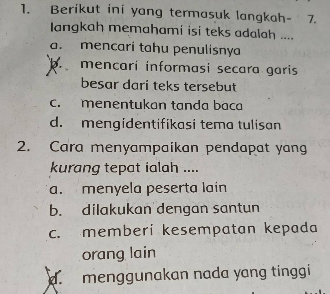 Berikut ini yang termasuk langkah- 7.
Iangkah memahami isi teks adalah ....
a. mencari tahu penulisnya
k mencari informasi secara garís
besar darí teks tersebut
c. menentukan tanda baca
d. mengidentifikasi tema tulisan
2. Cara menyampaíkan pendapat yang
kurang tepat ialah ....
a. menyela peserta lain
b. dilakukan dengan santun
c. memberi kesempatan kepada
orang lain
d. menggunakan nada yang tinggi