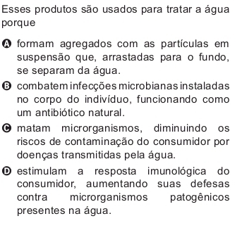 Esses produtos são usados para tratar a água
porque
A formam agregados com as partículas em
suspensão que, arrastadas para o fundo,
se separam da água.
O combatem infecções microbianas instaladas
no corpo do indivíduo, funcionando como
um antibiótico natural.
O matam microrganismos, diminuindo os
riscos de contaminação do consumidor por
doenças transmitidas pela água.
O estimulam a resposta imunológica do
consumidor, aumentando suas defesas
contra microrganismos patogênicos
presentes na água.