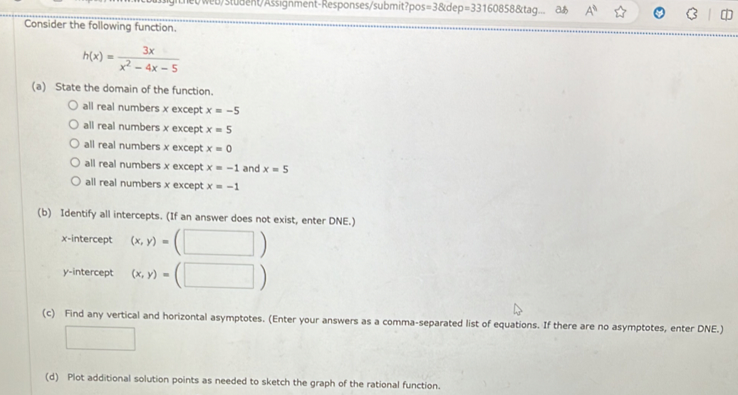 web/student/Assignment-Responses/submit?po: s=38tdep=331608588ttag. aあ A^n
C 
Consider the following function.
h(x)= 3x/x^2-4x-5 
(a) State the domain of the function.
all real numbers x except x=-5
all real numbers x except x=5
all real numbers x except x=0
all real numbers x except x=-1 and x=5
all real numbers x except x=-1
(b) Identify all intercepts. (If an answer does not exist, enter DNE.)
x-intercept (x,y)=(□ )
y-intercept (x,y)=(□ )
(c) Find any vertical and horizontal asymptotes. (Enter your answers as a comma-separated list of equations. If there are no asymptotes, enter DNE.)
□ 
(d) Plot additional solution points as needed to sketch the graph of the rational function.