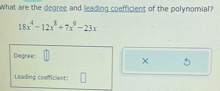 What are the degree and leading coefficient of the polynomial?
18x^4-12x^8+7x^9-23x
Degree:
X
5
 
Leading coefficient: