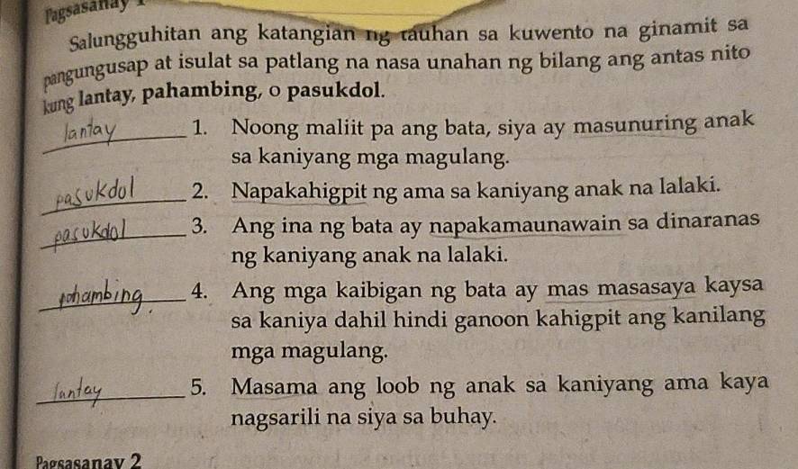 Pagsasañay 1 
Salungguhitan ang katangian ng tauhan sa kuwento na ginamit sa 
pangungusap at isulat sa patlang na nasa unahan ng bilang ang antas nito 
kung lantay, pahambing, o pasukdol. 
_ 
1. Noong maliit pa ang bata, siya ay masunuring anak 
sa kaniyang mga magulang. 
_ 
2. Napakahigpit ng ama sa kaniyang anak na lalaki. 
_ 
3. Ang ina ng bata ay napakamaunawain sa dinaranas 
ng kaniyang anak na lalaki. 
_ 
4. Ang mga kaibigan ng bata ay mas masasaya kaysa 
sa kaniya dahil hindi ganoon kahigpit ang kanilang 
mga magulang. 
_ 
5. Masama ang loob ng anak sa kaniyang ama kaya 
nagsarili na siya sa buhay. 
Pagsasanav 2