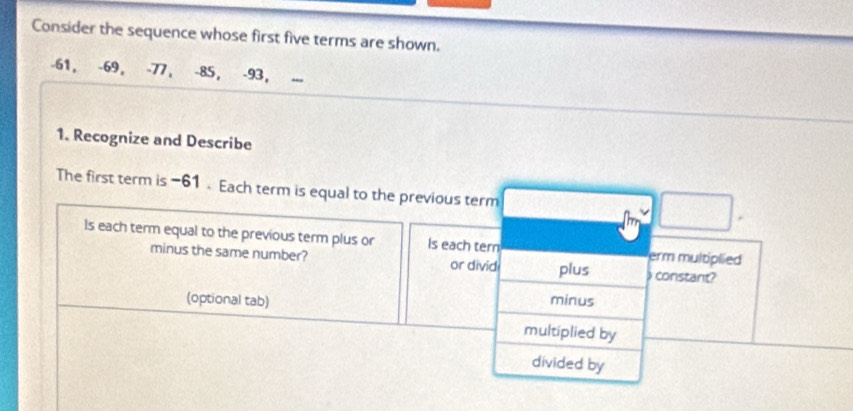 Consider the sequence whose first five terms are shown.
-61, -69, -77, -85, -93 ， 
1. Recognize and Describe 
The first term is −61. Each term is equal to the previous term 
Is each term equal to the previous term plus or Is each tern erm multiplied 
minus the same number? or divid plus constant? 
(optional tab) minus 
multiplied by 
divided by