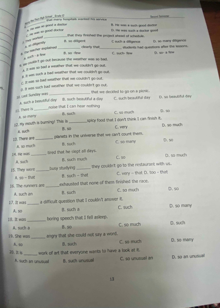Hovng Hoe Tham High School _ Girade 1?
Secgood Seiester
that many hospitals wanted his service 
_
_
A. He was so good a doctor
B. He was a such good doctor
C. He was so good doctor
D. He was such a doctor good
that they finished the project ahead of schedule.
_7. They worked
_8. The teacher explained A. so diligently_
B. so diligent C such a diligence D. so many diligence
clearly that_ students had questions after the lessons.
A. such - a few
B. so -few C. such- few
_
_9. We couldn't go out because the weather was so bad, D. so- a few
A.  It was so bad a weather that we couldn't go out.
g. It was such a bad weather that we couldn't go out.
C. It was so bad weather that we couldn't go out.
S. D. It was such bad weather that we couldn't go out.
that we decided to go on a picnic.
10. Last Sunday was
_
A. such a beautiful day B. such beautiful a day C. such beautiful day D. so beautiful day
noise that I can hear nothing
11. There is_
B. such
A. so many C. so much D. so
12. My mouth is burning! This is _spicy food that I don't think I can finish it.
B. so C. very D. so much
A. such
13. There are _planets in the universe that we can't count them.
A. so much B. such C. so many D. so
14. He was _tired that he slept all days.
A. such B. such much C. so D. so much
15. They were _busy studying _they couldn't go to the restaurant with us.
A. so - that B. such - that C. very - that D. too - that
16. The runners are _exhausted that none of them finished the race.
A. such an B. such C. so much D. so
17. It was _a difficult question that I couldn't answer it.
A. so B. such a C. such D. so many
18. It was _boring speech that I fell asleep.
A. such a B. so C. so much D. such
19. She was_ angry that she could not say a word.
A. so B. such C. so much D. so many
20. It is_ work of art that everyone wants to have a look at it.
A. such an unusual B. such unusual C. so unusual an D. so an unusual
13