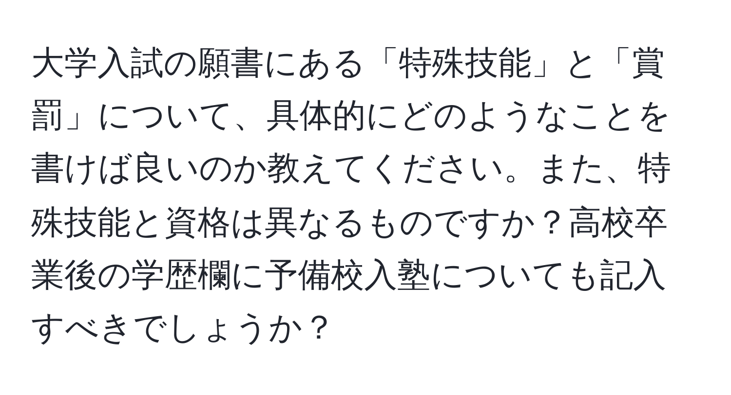 大学入試の願書にある「特殊技能」と「賞罰」について、具体的にどのようなことを書けば良いのか教えてください。また、特殊技能と資格は異なるものですか？高校卒業後の学歴欄に予備校入塾についても記入すべきでしょうか？