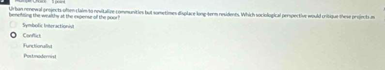 Ctiple Choice 1 point
Urban renewal projects often claim to revitalize communities but sometimes displace long-term residents. Which sociological perspective would critique these projects as
benefiting the wealthy at the expense of the poor?
Symbolic Interactionist
Conflict
Functionalist
Postmodernist