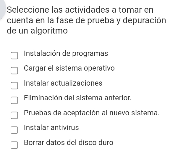 Seleccione las actividades a tomar en
cuenta en la fase de prueba y depuración
de un algoritmo
Instalación de programas
Cargar el sistema operativo
Instalar actualizaciones
Eliminación del sistema anterior.
Pruebas de aceptación al nuevo sistema.
Instalar antivirus
Borrar datos del disco duro