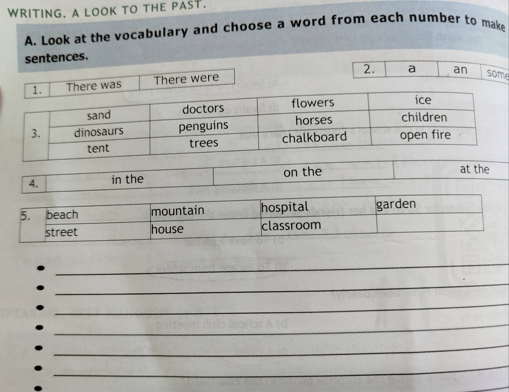 WRITING. A LOOK TO THE PAST. 
A. Look at the vocabulary and choose a word from each number to make 
sentences. 
2. 
a 
an some 
was There were 
at the 
4. 
in the on the 
_ 
_ 
_ 
_ 
_ 
_