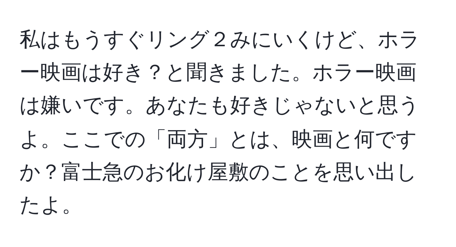 私はもうすぐリング２みにいくけど、ホラー映画は好き？と聞きました。ホラー映画は嫌いです。あなたも好きじゃないと思うよ。ここでの「両方」とは、映画と何ですか？富士急のお化け屋敷のことを思い出したよ。