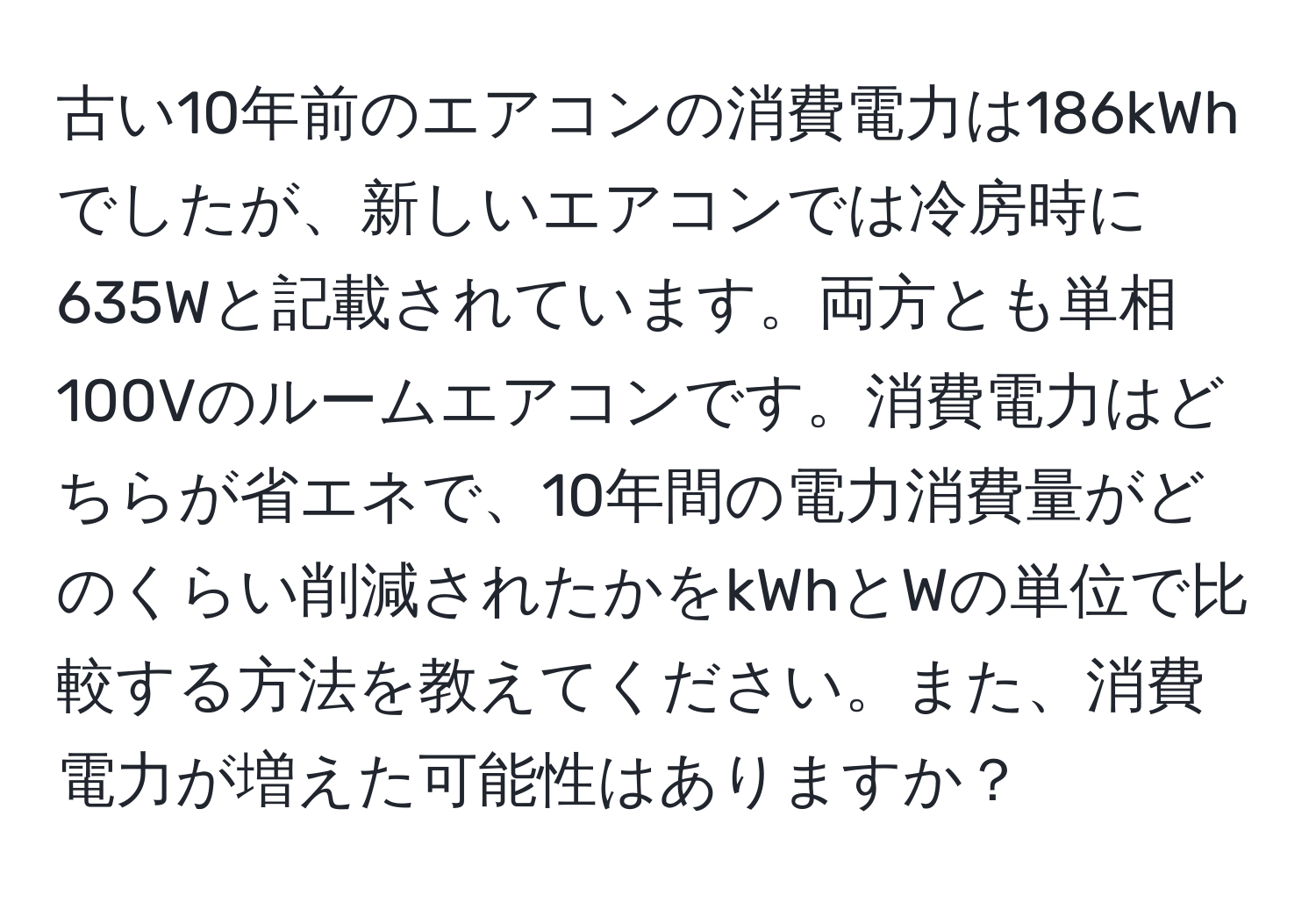 古い10年前のエアコンの消費電力は186kWhでしたが、新しいエアコンでは冷房時に635Wと記載されています。両方とも単相100Vのルームエアコンです。消費電力はどちらが省エネで、10年間の電力消費量がどのくらい削減されたかをkWhとWの単位で比較する方法を教えてください。また、消費電力が増えた可能性はありますか？