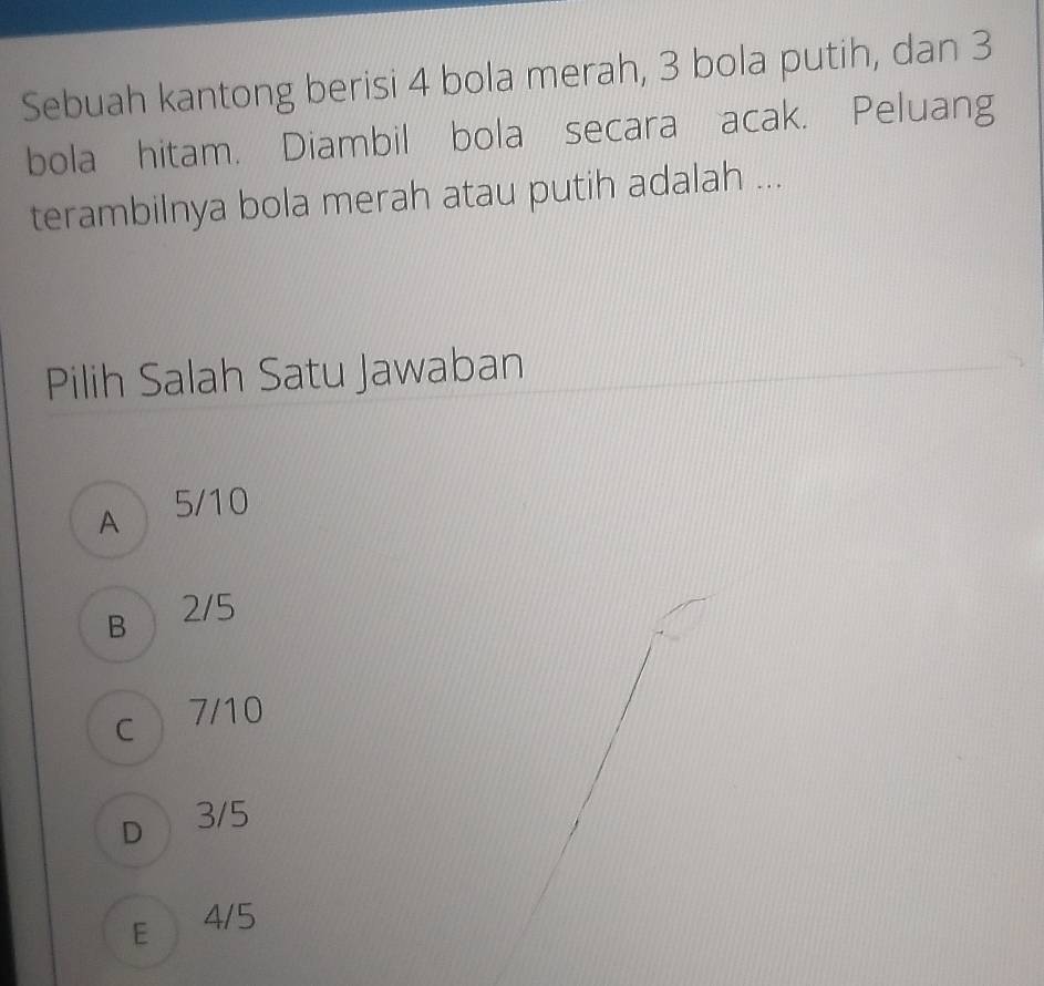 Sebuah kantong berisi 4 bola merah, 3 bola putih, dan 3
bola hitam. Diambil bola secara acak. Peluang
terambilnya bola merah atau putih adalah ...
Pilih Salah Satu Jawaban
A 5/10
B 2/5
c 7/10
D 3/5
E 4/5