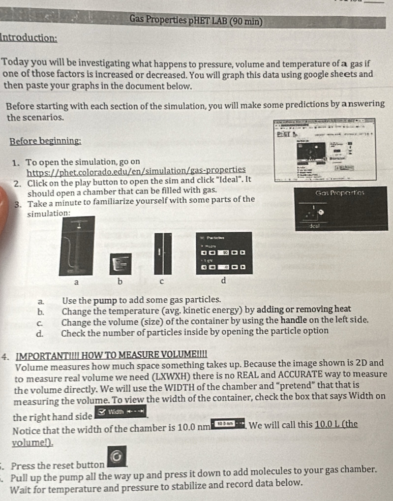 Gas Properties pHET LAB (90 min)
Introduction:
Today you will be investigating what happens to pressure, volume and temperature of a gas if
one of those factors is increased or decreased. You will graph this data using google she€ts and
then paste your graphs in the document below.
Before starting with each section of the simulation, you will make some predictions by answering
the scenarios.
Before beginning: P. Er
1. To open the simulation, go on

https://phet.colorado.edu/en/simulation/gas-properties
2. Click on the play button to open the sim and click "Ideal". It
should open a chamber that can be filled with gas. Gas Propartes
3. Take a minute to familiarize yourself with some parts of the
simulation:
1
Parción
| 。□ . D
. 1 5v
。 .
a b c d
a. Use the pump to add some gas particles.
b. Change the temperature (avg. kinetic energy) by adding or removing heat
c. Change the volume (size) of the container by using the handle on the left side.
d. Check the number of particles inside by opening the particle option
4. IMPORTANT!!!! HOW TO MEASURE VOLUME!!!!
Volume measures how much space something takes up. Because the image shown is 2D and
to measure real volume we need (LXWXH) there is no REAL and ACCURATE way to measure
the volume directly. We will use the WIDTH of the chamber and “pretend” that that is
measuring the volume. To view the width of the container, check the box that says Width on
the right hand side 3 Width
Notice that the width of the chamber is 10.0 nm 10 0 nm We will call this 10.0 L (the
volume!).
. Press the reset button
. Pull up the pump all the way up and press it down to add molecules to your gas chamber.
Wait for temperature and pressure to stabilize and record data below.