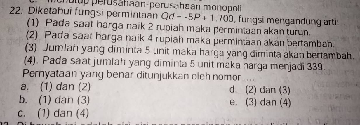 mehutup perusahaan-perusahaan monopoli
22: Diketahui fungsi permintaan Qd=-5P+1.700 , fungsi mengandung arti:
(1) Pada saat harga naik 2 rupiah maka permintaan akan turun.
(2) Pada saat harga naik 4 rupiah maka permintaan akan bertambah.
(3) Jumlah yang diminta 5 unit maka harga yang diminta akan bertambah.
(4). Pada saat jumlah yang diminta 5 unit maka harga menjadi 339.
Pernyataan yang benar ditunjukkan oleh nomor ....
a. (1) dan (2) d. (2) dan (3)
b. (1) dan (3) e. (3) dan (4)
c. (1) dan (4)