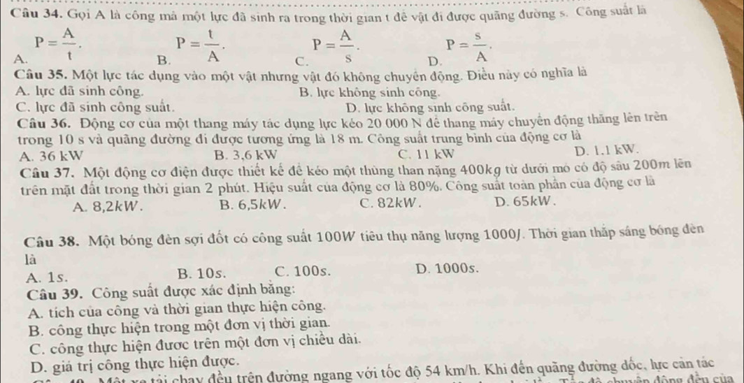 Gọi A là công mà một lực đã sinh ra trong thời gian t để vật đi được quảng đường s. Công suất là
B. P= t/A .
A. P= A/t . P= s/A .
C. P= A/s .
D.
Câu 35. Một lực tác dụng vào một vật nhưng vật đó không chuyên động. Điều này có nghĩa là
A. lực đã sinh công. B. lực không sinh công.
C. lực đã sinh công suất. D. lực không sinh công suất.
Câu 36. Động cơ của một thang máy tác dụng lực kéo 20 000 N để thang máy chuyển động thăng lên trên
trong 10 s và quãng đường đi được tương ứng là 18 m. Công suất trung bình của động cơ là
A. 36 kW B. 3,6 kW C. 11 kW
D. 1.1 kW.
Câu 37. Một động cơ điện được thiết kế để kéo một thùng than nặng 400kg từ dưới mỏ có độ sâu 200m lên
trên mặt đất trong thời gian 2 phút. Hiệu suất của động cơ là 80%. Công suất toàn phần của động cơ là
A. 8,2kW. B. 6,5kW. C. 82kW. D. 65kW.
Câu 38. Một bóng đèn sợi đốt có công suất 100W tiêu thụ năng lượng 1000/. Thời gian thắp sáng bóng đèn
là
A. 1s. B. 10s. C. 100s. D. 1000s.
Câu 39. Công suất được xác định băng:
A. tích của công và thời gian thực hiện công.
B. công thực hiện trong một đơn vị thời gian.
C. công thực hiện được trên một đơn vị chiều dài.
D. giá trị công thực hiện được.
i chay đều trên đường ngang với tốc độ 54 km/h. Khi đến quãng đường đốc, lực cản tác