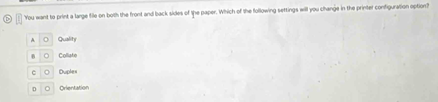 You want to print a large file on both the front and back sides of the paper. Which of the following settings will you change in the printer configuration option?
A 。 Quality
B 。 Collate
C 。 Duplex
D 。 Orientation