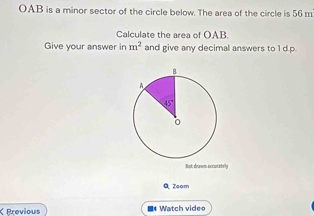 OAB is a minor sector of the circle below. The area of the circle is 56m
Calculate the area of OAB.
Give your answer in m^2 and give any decimal answers to 1 d.p.
Not drawn accurately
Q Zoom
Previous Watch video