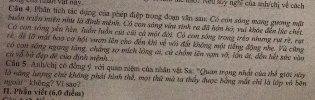 ong của nhân vật nay. 
hể nào? Nếu suy nghĩ của anh/chị về cách 
Câu 4. Phân tích tác dụng của phép điệp trong đoạn văn sau: Có con sóng mang gương mặt 
buồn triền miên như là định mệnh. Có con sóng vừa sinh ra đã hớn hở, vui khỏe đến lúc chết. 
Có con sóng yếu hèn, luồn luồn cúi cúi cả một đời. Có con sóng trong trẻo nhưng rụt rè, rụt 
rề, để lỡ mất bao cơ hội vươn lên cho đến khi về với đất không một tiếng động nhẹ. Và cũng 
có con sóng ngang tàng, chẳng sợ mích lòng ai, cứ chồm lên vạm vỡ, lấn át, dồn hết sức vào 
củ vỗ bờ đẹp đề của định mệnh... 
Câu 5. Anh/chị có đồng ý với quan niệm của nhân vật Sa: “Quan trọng nhất của thế giới này 
là năng lượng chứ không phải hình thể, mọi thứ mà ta thầy được bằng mắt chi là lớp vỏ bên 
ngoài '' không? Vì sao? 
I. Phần viết (6,0 điễm)