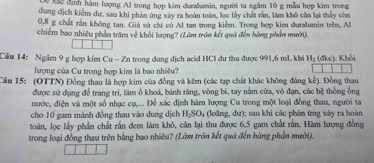 Dề xãc định hàm lượng Al trong hợp kim duralumin, người ta ngâm 10 g mẫu hợp kim trong 
dung dịch kiểm dư, sau khi phản ứng xảy ra hoàn toàn, lọc lấy chất rắn, làm khô cân lại thấy còn
0, 8 g chất rắn không tan. Giả sử chỉ có Al tan trong kiểm. Trong hợp kim duralumin trên, Al 
chiếm bao nhiêu phần trăm về khối lượng? (Làm tròn kết quả đến hàng phần mười). 
Câu 14: Ngâm 9 g hợp kim Cu - Zn trong dung dịch acid HCl dư thu được 991, 6 mL khi H_2 (đkc). Khối 
lượng của Cu trong hợp kim là bao nhiêu? 
Câu 15: (OTTN) Đồng thau là hợp kim của đồng và kẽm (các tạp chất khác không đáng kể). Đồng thau 
được sử dụng để trang trí, làm ổ khoá, bánh răng, vòng bi, tay nằm cửa, vỏ đạn, các hệ thống ống 
nước, điện và một số nhạc cụ,... Để xấc định hàm lượng Cu trong một loại đồng thau, người ta 
cho 10 gam mảnh đồng thau vào dung dịch H_2SO_4 (loãng, dư); sau khi các phản ứng xảy ra hoàn 
toàn, lọc lấy phần chất rắn đem làm khô, cân lại thu được 6, 5 gam chất rắn. Hàm lượng đồng 
trong loại đồng thau trên bằng bao nhiêu? (Làm tròn kết quả đến hàng phần mười).