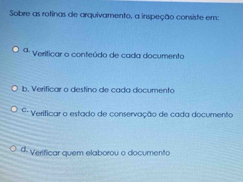 Sobre as rotinas de arquivamento, a inspeção consiste em:
ª- Verificar o conteúdo de cada documento
b. Verificar o destino de cada documento
º· Verificar o estado de conservação de cada documento
d: Verificar quem elaborou o documento