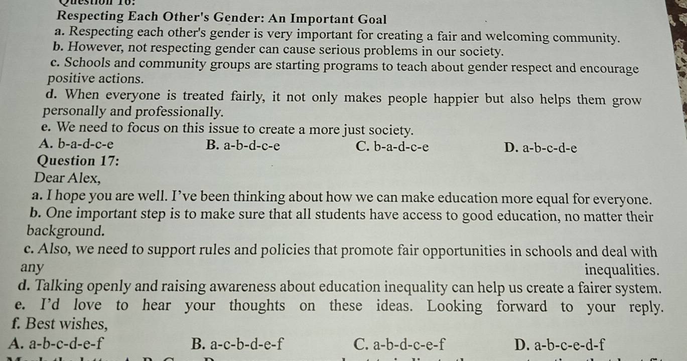 Respecting Each Other's Gender: An Important Goal
a. Respecting each other's gender is very important for creating a fair and welcoming community.
b. However, not respecting gender can cause serious problems in our society.
c. Schools and community groups are starting programs to teach about gender respect and encourage
positive actions.
d. When everyone is treated fairly, it not only makes people happier but also helps them grow
personally and professionally.
e. We need to focus on this issue to create a more just society.
A. b-a-d-c-e B. a-b-d-c-e C. b-a-d-c-e D. a-b-c-d-e
Question 17:
Dear Alex,
a. I hope you are well. I’ve been thinking about how we can make education more equal for everyone.
b. One important step is to make sure that all students have access to good education, no matter their
background.
c. Also, we need to support rules and policies that promote fair opportunities in schools and deal with
any inequalities.
d. Talking openly and raising awareness about education inequality can help us create a fairer system.
e. I’d love to hear your thoughts on these ideas. Looking forward to your reply.
f. Best wishes,
A. a-b-c-d-e-f B. a-c-b-d-e-f C. a-b-d-c-e-f D. a-b-c-e-d-f