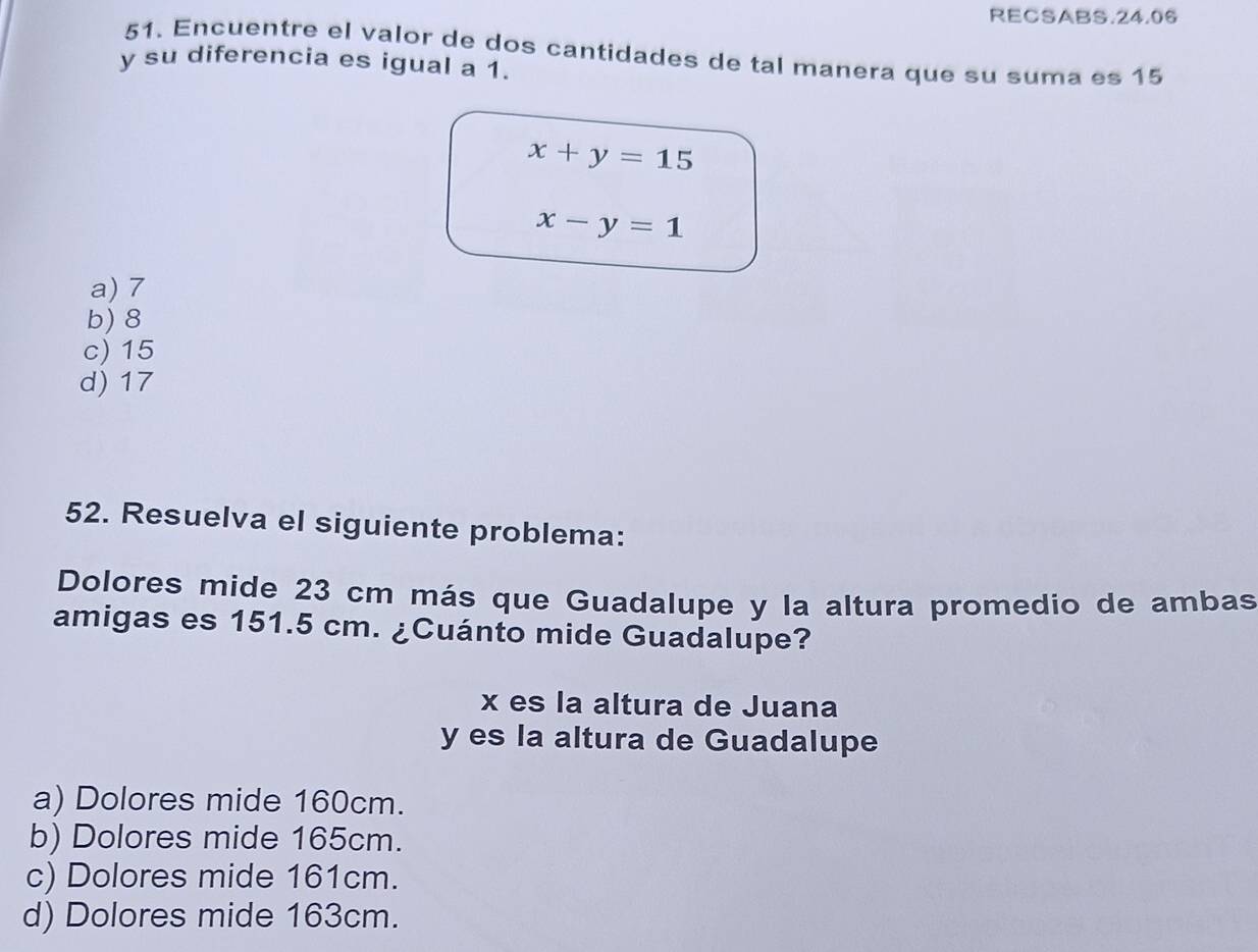 RECSABS.24.06
51. Encuentre el valor de dos cantidades de tal manera que su suma es 15
y su diferencia es igual a 1.
x+y=15
x-y=1
a) 7
b) 8
c) 15
d) 17
52. Resuelva el siguiente problema:
Dolores mide 23 cm más que Guadalupe y la altura promedio de ambas
amigas es 151.5 cm. ¿Cuánto mide Guadalupe?
x es la altura de Juana
y es la altura de Guadalupe
a) Dolores mide 160cm.
b) Dolores mide 165cm.
c) Dolores mide 161cm.
d) Dolores mide 163cm.