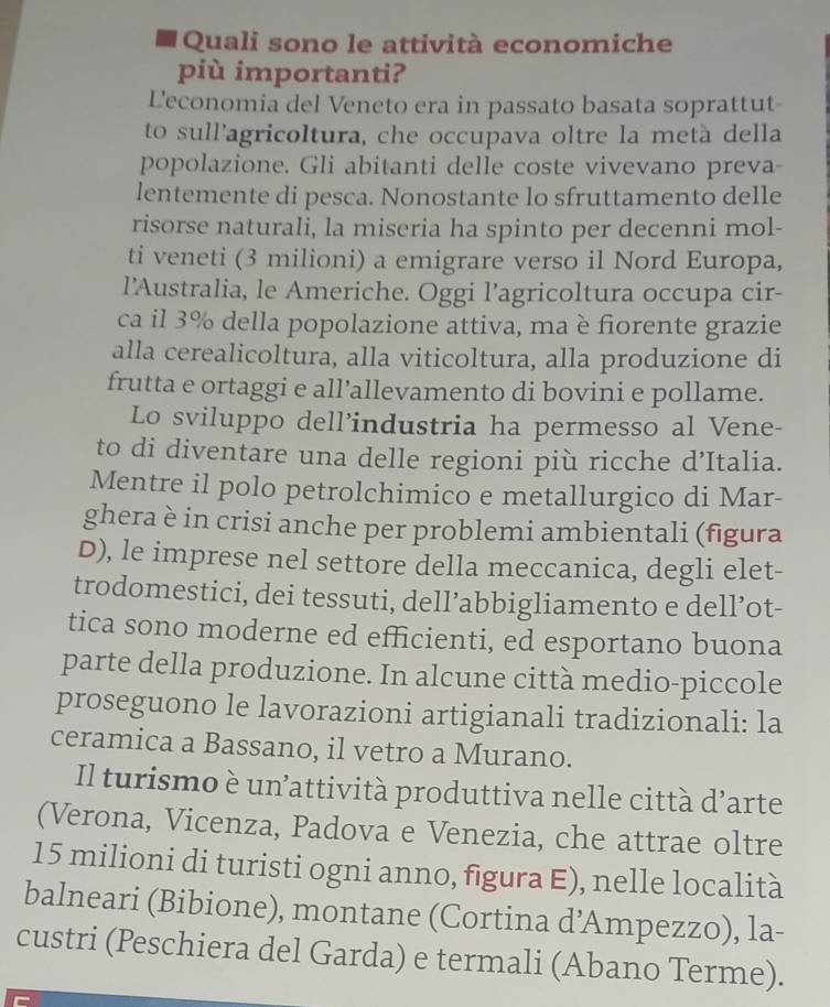 Quali sono le attività economiche
più importanti?
L'economia del Veneto era in passato basata soprattut-
to sull'agricoltura, che occupava oltre la metà della
popolazione. Gli abitanti delle coste vivevano preva-
lentemente di pesca. Nonostante lo sfruttamento delle
risorse naturali, la miseria ha spinto per decenni mol-
ti veneti (3 milioni) a emigrare verso il Nord Europa,
l'Australia, le Americhe. Oggi l’agricoltura occupa cir-
ca il 3% della popolazione attiva, ma è fiorente grazie
alla cerealicoltura, alla viticoltura, alla produzione di
frutta e ortaggi e all’allevamento di bovini e pollame.
Lo sviluppo dell’industria ha permesso al Vene-
to di diventare una delle regioni più ricche d’Italia.
Mentre il polo petrolchimico e metallurgico di Mar-
ghera è in crisi anche per problemi ambientali (fīgura
D), le imprese nel settore della meccanica, degli elet-
trodomestici, dei tessuti, dell’abbigliamento e dell’ot-
tica sono moderne ed efficienti, ed esportano buona
parte della produzione. In alcune città medio-piccole
proseguono le lavorazioni artigianali tradizionali: la
ceramica a Bassano, il vetro a Murano.
Il turismo è un’attività produttiva nelle città d'arte
(Verona, Vicenza, Padova e Venezia, che attrae oltre
15 milioni di turisti ogni anno, figura E), nelle località
balneari (Bibione), montane (Cortina d’Ampezzo), la-
custri (Peschiera del Garda) e termali (Abano Terme).