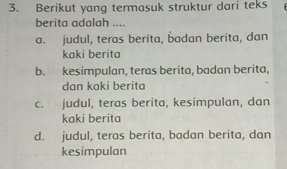 Berikut yang termasuk struktur dari teks
berita adalah ....
a. judul, teras berita, badan berita, dan
kaki berita
b. kesimpulan, teras berita, badan berita,
dan kaki berita
c. judul, teras berita, kesimpulan, dan
kaki berita
d. judul, teras berita, badan berita, dan
kesimpulan