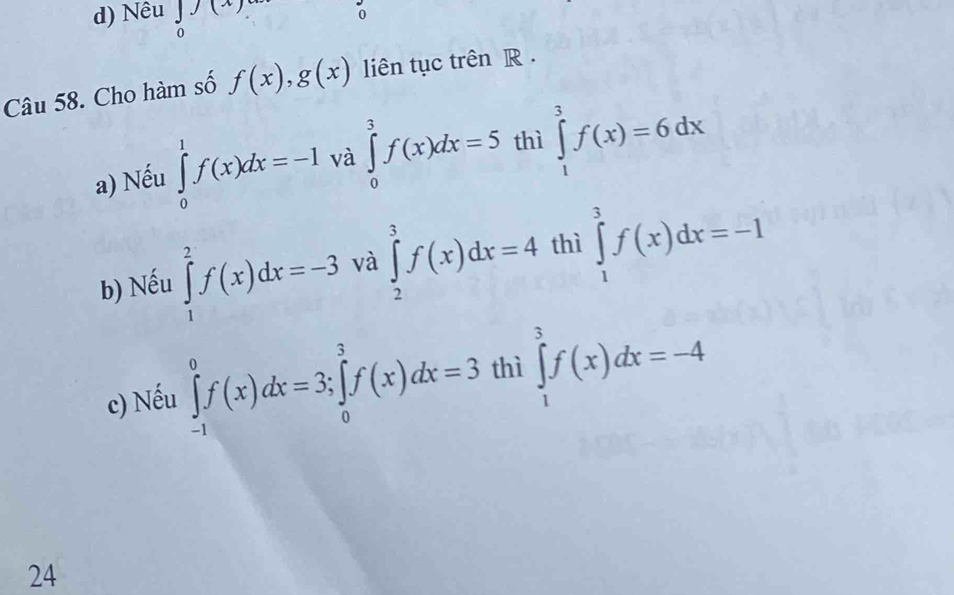 Nêu ∈tlimits _(x) 0endarray o
Câu 58. Cho hàm số f(x), g(x) liên tục trên R .
a) Nếu ∈tlimits _0^1f(x)dx=-1 và ∈tlimits _0^3f(x)dx=5 thì ∈tlimits _1^3f(x)=6dx
b) Nếu ∈tlimits _1^2f(x)dx=-3 và ∈tlimits _2^3f(x)dx=4 thì ∈tlimits _1^3f(x)dx=-1
c) Nếu ∈tlimits _(-1)^0f(x)dx=3; ∈tlimits _0^3f(x)dx=3 thì ∈tlimits _1^3f(x)dx=-4
24