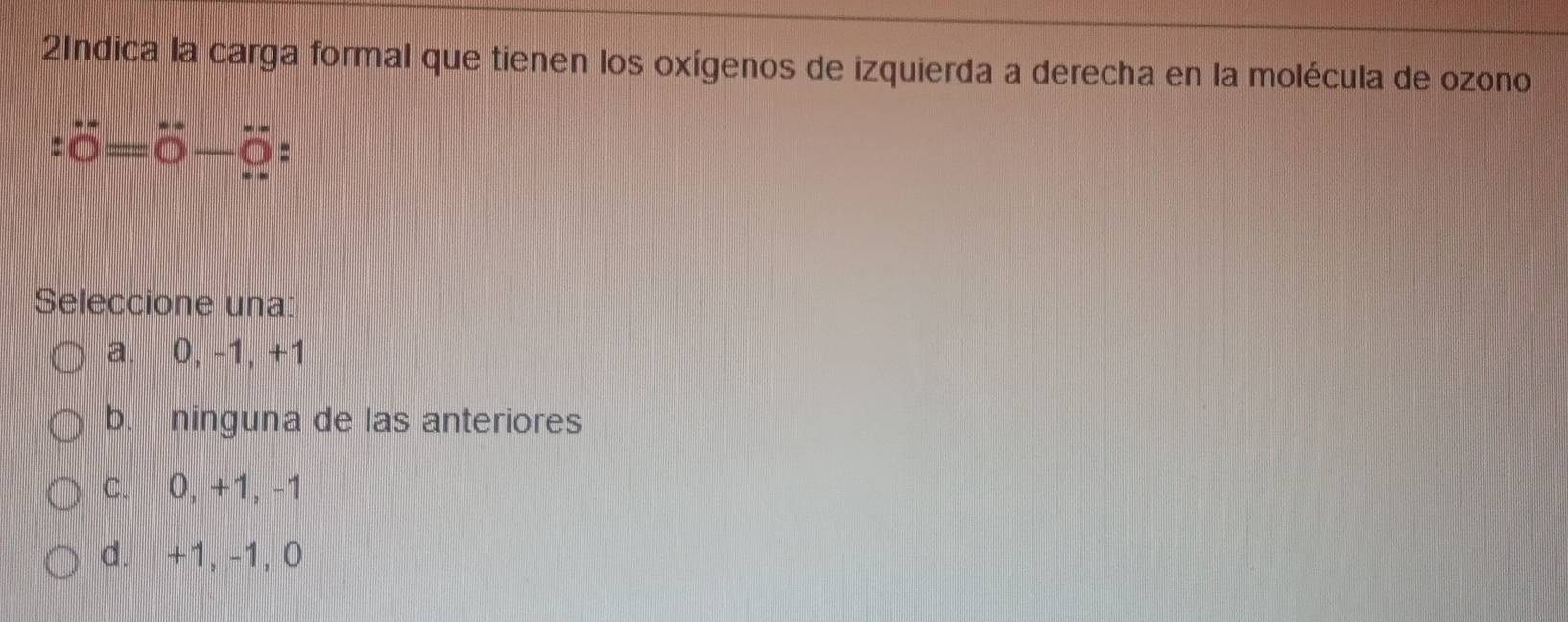 2Indica la carga formal que tienen los oxígenos de izquierda a derecha en la molécula de ozono
:dot 0=dot 0-dot 0 =
Seleccione una:
a. 0, -1, +1
b. ninguna de las anteriores
c. 0, +1, -1
d. +1, -1, 0