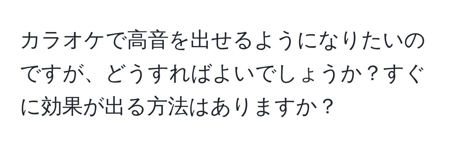 カラオケで高音を出せるようになりたいのですが、どうすればよいでしょうか？すぐに効果が出る方法はありますか？