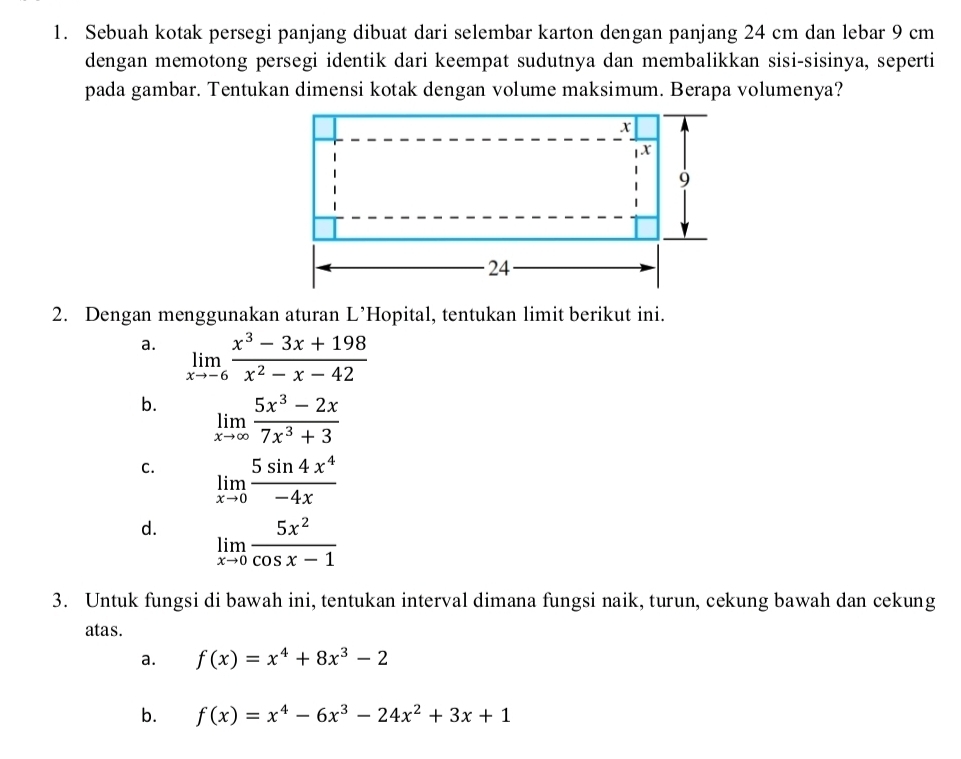 Sebuah kotak persegi panjang dibuat dari selembar karton dengan panjang 24 cm dan lebar 9 cm
dengan memotong persegi identik dari keempat sudutnya dan membalikkan sisi-sisinya, seperti
pada gambar. Tentukan dimensi kotak dengan volume maksimum. Berapa volumenya?
2. Dengan menggunakan aturan L’Hopital, tentukan limit berikut ini.
a. limlimits _xto -6 (x^3-3x+198)/x^2-x-42 
b. limlimits _xto ∈fty  (5x^3-2x)/7x^3+3 
C. limlimits _xto 0 5sin 4x^4/-4x 
d. limlimits _xto 0 5x^2/cos x-1 
3. Untuk fungsi di bawah ini, tentukan interval dimana fungsi naik, turun, cekung bawah dan cekung
atas.
a. f(x)=x^4+8x^3-2
b. f(x)=x^4-6x^3-24x^2+3x+1