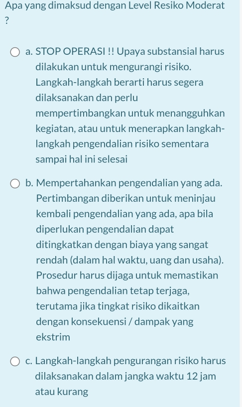 Apa yang dimaksud dengan Level Resiko Moderat
?
a. STOP OPERASI !! Upaya substansial harus
dilakukan untuk mengurangi risiko.
Langkah-langkah berarti harus segera
dilaksanakan dan perlu
mempertimbangkan untuk menangguhkan
kegiatan, atau untuk menerapkan langkah-
langkah pengendalian risiko sementara
sampai hal ini selesai
b. Mempertahankan pengendalian yang ada.
Pertimbangan diberikan untuk meninjau
kembali pengendalian yang ada, apa bila
diperlukan pengendalian dapat
ditingkatkan dengan biaya yang sangat
rendah (dalam hal waktu, uang dan usaha).
Prosedur harus dijaga untuk memastikan
bahwa pengendalian tetap terjaga,
terutama jika tingkat risiko dikaitkan
dengan konsekuensi / dampak yang
ekstrim
c. Langkah-langkah pengurangan risiko harus
dilaksanakan dalam jangka waktu 12 jam
atau kurang