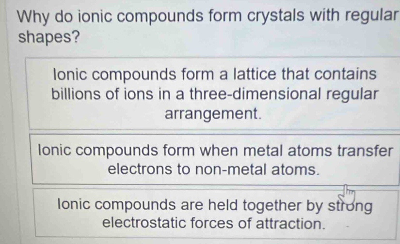 Why do ionic compounds form crystals with regular
shapes?
Ionic compounds form a lattice that contains
billions of ions in a three-dimensional regular
arrangement.
Ionic compounds form when metal atoms transfer
electrons to non-metal atoms.
lonic compounds are held together by strong
electrostatic forces of attraction.