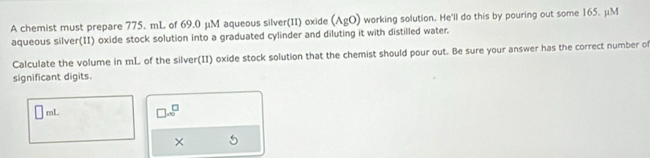 A chemist must prepare 775. mL of 69.0 μM aqueous silver(II) oxide (AgO) working solution. He'll do this by pouring out some 165. μM
aqueous silver(II) oxide stock solution into a graduated cylinder and diluting it with distilled water. 
Calculate the volume in mL of the silver(II) oxide stock solution that the chemist should pour out. Be sure your answer has the correct number of 
significant digits.
□ mi
□ .30^(□)
× 5