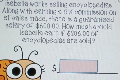 lsabella works selling encyclopedias. 
Along with earning a 5 % commission on 
all sales made, there is a guaranteed 
salary of $600.00. How much should 
lsabella earn if $206.00 Of 
encyclopedias are sold ? 
S