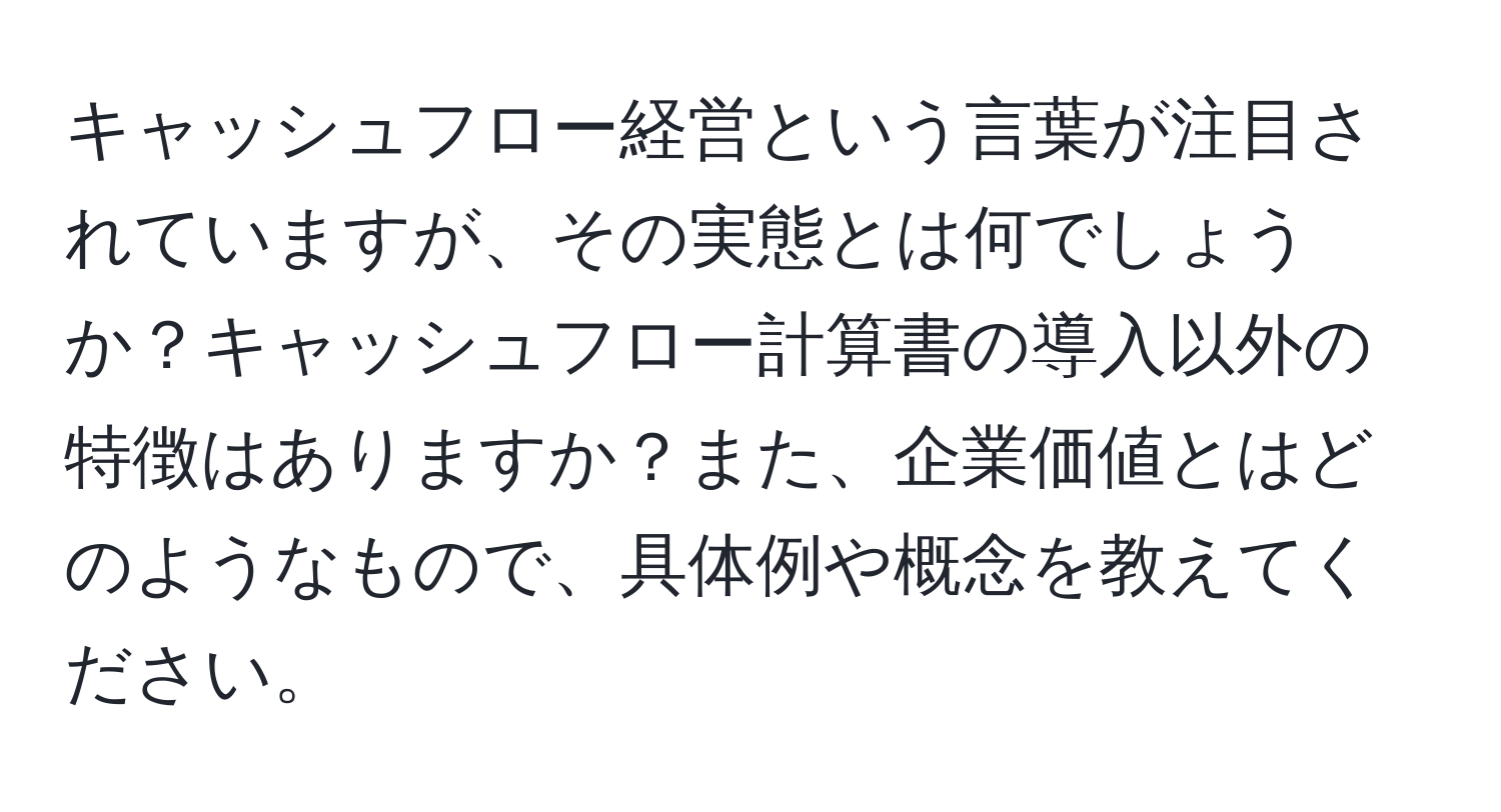 キャッシュフロー経営という言葉が注目されていますが、その実態とは何でしょうか？キャッシュフロー計算書の導入以外の特徴はありますか？また、企業価値とはどのようなもので、具体例や概念を教えてください。