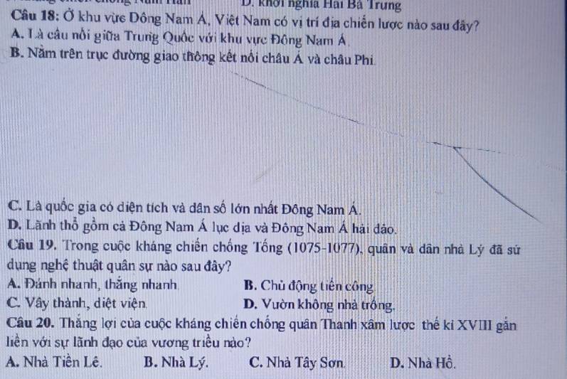 khởi nghĩa Hải Bà Trưng
Câu 18: Ở khu vực Dông Nam Á, Việt Nam có vị trí địa chiến lược nào sau đây?
A. Là câu nổi giữa Trung Quốc với khu vực Đông Nam Á
B. Nằm trên trục đường giao thông kết nổi châu Á và châu Phi
C. Là quốc gia có diện tích và dân số lớn nhất Đông Nam Á.
D. Lãnh thổ gồm cả Đông Nam Á lục dịa và Đông Nam Á hải đảo.
Câu 19. Trong cuộc kháng chiến chống Tổng (1075-1077), quân và dân nhà Lý đã sứ
dụng nghệ thuật quân sự nào sau đây?
A. Đánh nhanh, thắng nhanh B. Chủ động tiên công
C. Vây thành, diệt viện D. Vườn không nhà trống.
Câu 20. Thắng lợi của cuộc kháng chiến chống quân Thanh xâm lược thế kỉ XVIII gắn
liền với sự lãnh đạo của vương triều nào?
A. Nhà Tiền Lê. B. Nhà Lý. C. Nhà Tây Sơn D. Nhà Hồ.