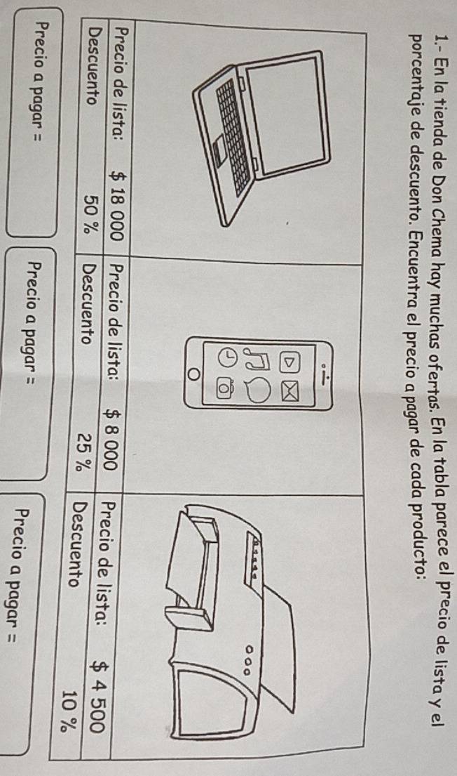 1.- En la tienda de Don Chema hay muchas ofertas. En la tabla parece el precio de lista y el 
porcentaje de descuento. Encuentra el precio a pagar de cada producto: 
Precio de lista: $ 18 000 Precio de lista: $ 8 000 Precio de lista: $ 4 500
Descuento 50 % Descuento 25 % Descuento
10 %
Precio a pagar = Precio a pagar = 
Precio a pagar =