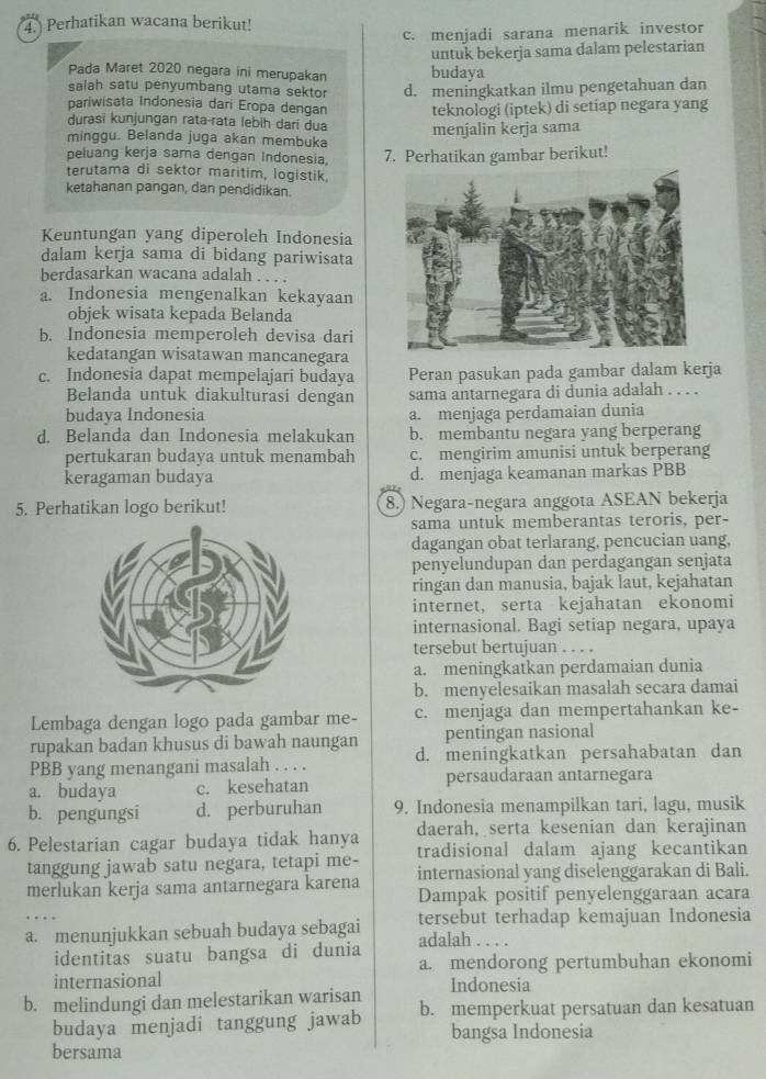 Perhatikan wacana berikut!
c. menjadi sarana menarik investor
Pada Maret 2020 negara ini merupakan budaya untuk bekerja sama dalam pelestarian
salah satu penyumbang utama sektor d. meningkatkan ilmu pengetahuan dan
pariwisata Indonesia dari Eropa dengan teknologi (iptek) di setiap negara yang
durasī kunjungan rata-rata lebih darí dua
minggu. Belanda juga akan membuka menjalin kerja sama
peluang kerja sama dengan Indonesia. 7. Perhatikan gambar berikut!
terutama di sektor maritim, logistik
ketahanan pangan, dan pendidikan.
Keuntungan yang diperoleh Indonesia
dalam kerja sama di bidang pariwisata
berdasarkan wacana adalah . . . .
a. Indonesia mengenalkan kekayaan
objek wisata kepada Belanda
b. Indonesia memperoleh devisa dari
kedatangan wisatawan mancanegara
c. Indonesia dapat mempelajari budaya Peran pasukan pada gambar dalam kerja
Belanda untuk diakulturasi dengan sama antarnegara di dunia adalah . . . .
budaya Indonesia a. menjaga perdamaian dunia
d. Belanda dan Indonesia melakukan b. membantu negara yang berperang
pertukaran budaya untuk menambah c. mengirim amunisi untuk berperang
keragaman budaya d. menjaga keamanan markas PBB
5. Perhatikan logo berikut! 8.) Negara-negara anggota ASEAN bekerja
sama untuk memberantas teroris, per-
dagangan obat terlarang, pencucian uang.
penyelundupan dan perdagangan senjata
ringan dan manusia, bajak laut, kejahatan
internet, serta kejahatan ekonomi
internasional. Bagi setiap negara, upaya
tersebut bertujuan . . . .
a. meningkatkan perdamaian dunia
b. menyelesaikan masalah secara damai
Lembaga dengan logo pada gambar me- c. menjaga dan mempertahankan ke-
rupakan badan khusus di bawah naungan pentingan nasional
PBB yang menangani masalah . . . . d. meningkatkan persahabatan dan
a. budaya c. kesehatan persaudaraan antarnegara
b. pengungsi d. perburuhan 9. Indonesia menampilkan tari, lagu, musik
daerah, serta kesenian dan kerajinan
6. Pelestarian cagar budaya tidak hanya tradisional dalam ajang kecantikan
tanggung jawab satu negara, tetapi me-
merlukan kerja sama antarnegara karena internasional yang diselenggarakan di Bali.
Dampak positif penyelenggaraan acara
tersebut terhadap kemajuan Indonesia
a. menunjukkan sebuah budaya sebagai adalah . . . .
identitas suatu bangsa di dunia
a. mendorong pertumbuhan ekonomi
internasional
b. melindungi dan melestarikan warisan Indonesia
budaya menjadi tanggung jawab b. memperkuat persatuan dan kesatuan
bangsa Indonesia
bersama